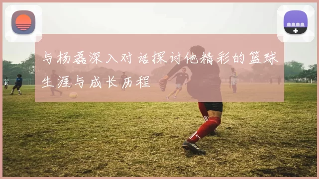 与杨磊深入对话探讨他精彩的篮球生涯与成长历程