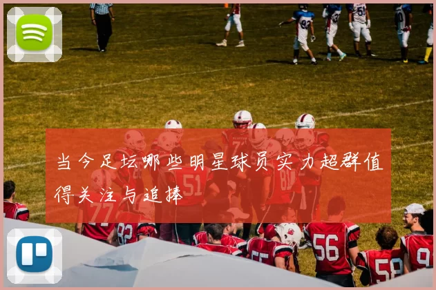 当今足坛哪些明星球员实力超群值得关注与追捧