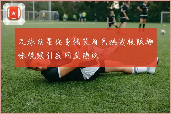 足球明星化身搞笑角色挑战极限趣味视频引发网友热议