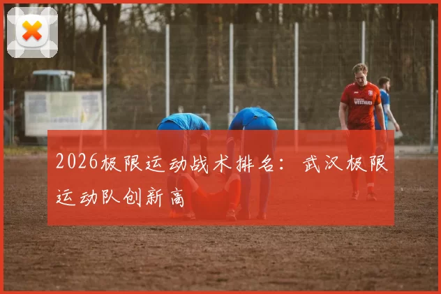 2026极限运动战术排名：武汉极限运动队创新高