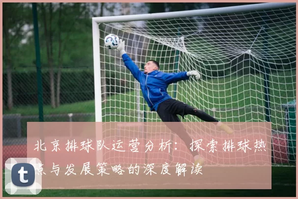 北京排球队运营分析：探索排球热点与发展策略的深度解读