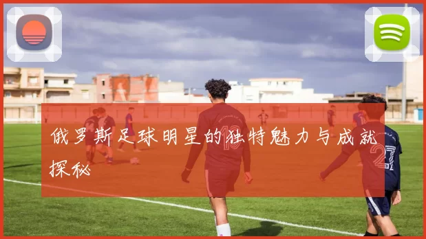 俄罗斯足球明星的独特魅力与成就探秘
