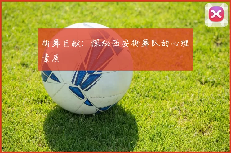 街舞巨献：探秘西安街舞队的心理素质