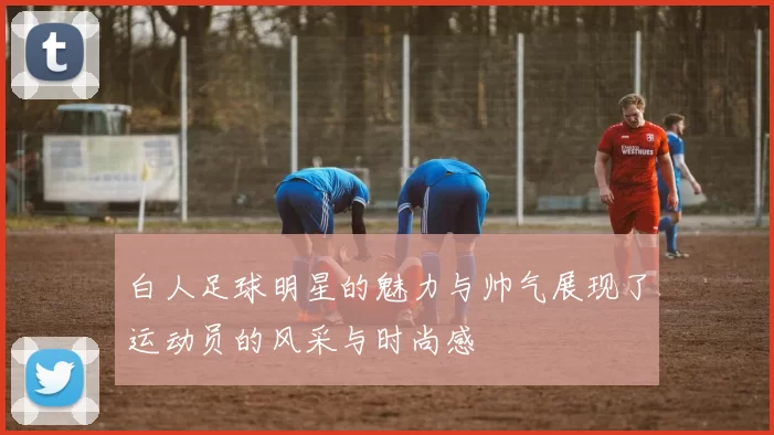 白人足球明星的魅力与帅气展现了运动员的风采与时尚感