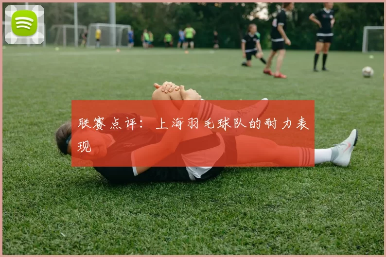 联赛点评：上海羽毛球队的耐力表现