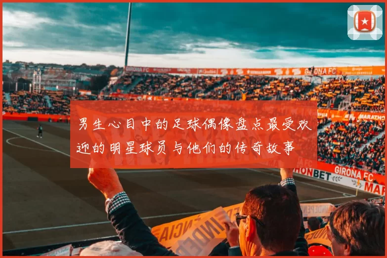男生心目中的足球偶像盘点最受欢迎的明星球员与他们的传奇故事