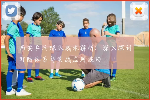 西安乒乓球队战术解析：深入探讨盯防体系与实战应用技巧