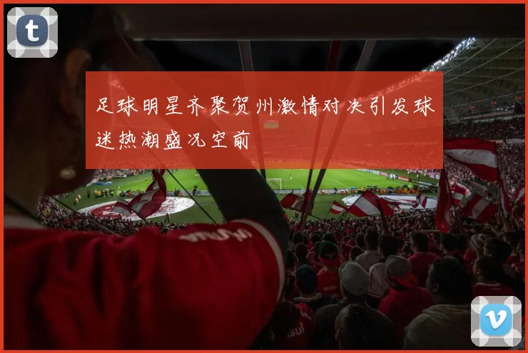 足球明星齐聚贺州激情对决引发球迷热潮盛况空前