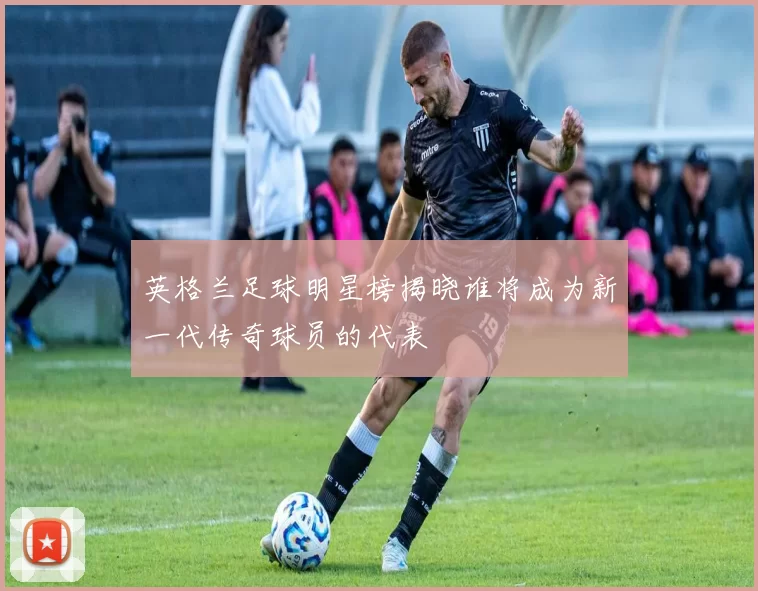 英格兰足球明星榜揭晓谁将成为新一代传奇球员的代表